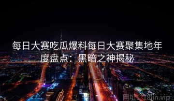 每日大赛吃瓜爆料每日大赛聚集地年度盘点：黑暗之神揭秘
