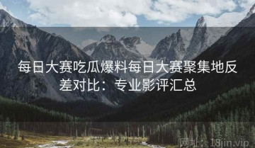 每日大赛吃瓜爆料每日大赛聚集地反差对比：专业影评汇总