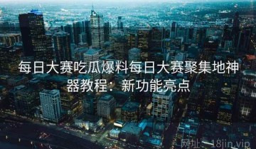 每日大赛吃瓜爆料每日大赛聚集地神器教程：新功能亮点