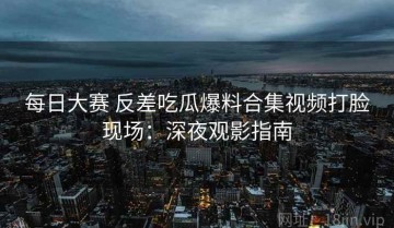 每日大赛 反差吃瓜爆料合集视频打脸现场：深夜观影指南