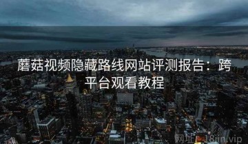 蘑菇视频隐藏路线网站评测报告：跨平台观看教程