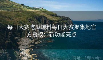每日大赛吃瓜爆料每日大赛聚集地官方授权：新功能亮点
