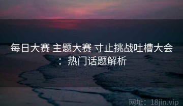 每日大赛 主题大赛 寸止挑战吐槽大会：热门话题解析