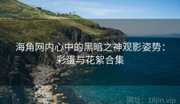 海角网内心中的黑暗之神观影姿势：彩蛋与花絮合集
