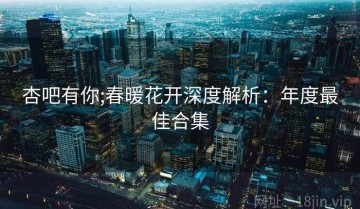 杏吧有你;春暖花开深度解析：年度最佳合集