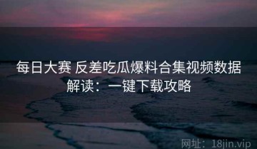 每日大赛 反差吃瓜爆料合集视频数据解读：一键下载攻略