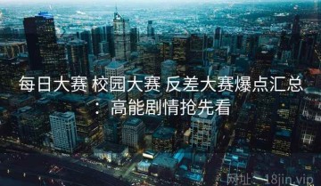 每日大赛 校园大赛 反差大赛爆点汇总：高能剧情抢先看