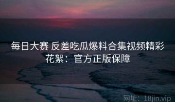 每日大赛 反差吃瓜爆料合集视频精彩花絮：官方正版保障
