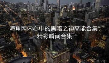 海角网内心中的黑暗之神高能合集：精彩瞬间合集