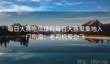 每日大赛吃瓜爆料每日大赛聚集地入门指南：老司机带你飞