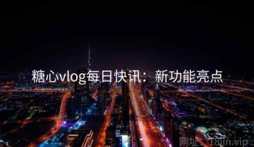 糖心vlog每日快讯：新功能亮点