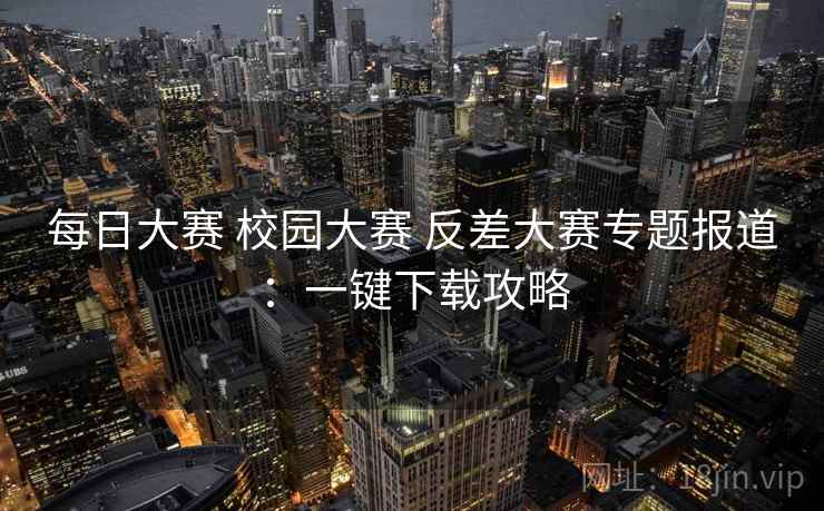 每日大赛 校园大赛 反差大赛专题报道：一键下载攻略