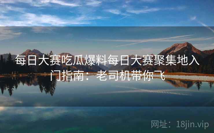 每日大赛吃瓜爆料每日大赛聚集地入门指南:老司机带你飞 每日大赛吃瓜爆料每日大赛聚集地入门指南:老司机带你飞