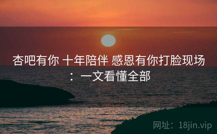 杏吧有你 十年陪伴 感恩有你打脸现场:一文看懂全部 杏吧有你 十年陪伴 感恩有你打脸现场:一文看懂全部
