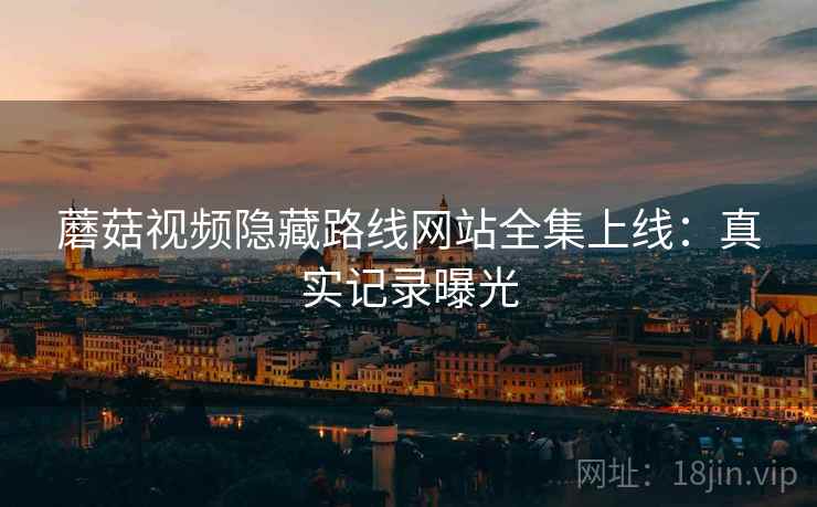 蘑菇视频隐藏路线网站全集上线:真实记录曝光 蘑菇视频隐藏路线网站全集上线:真实记录曝光