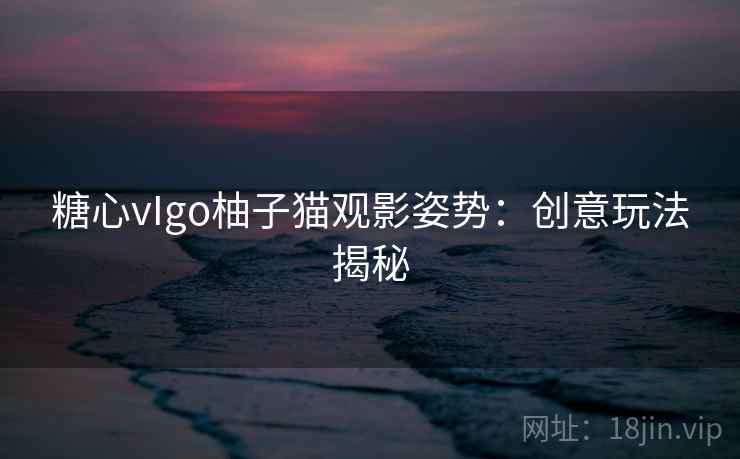 糖心vIgo柚子猫观影姿势:创意玩法揭秘 糖心vIgo柚子猫观影姿势:创意玩法揭秘