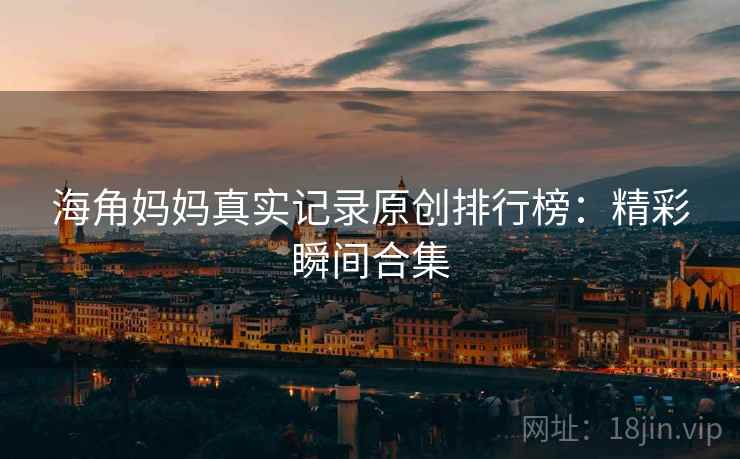 海角妈妈真实记录原创排行榜：精彩瞬间合集