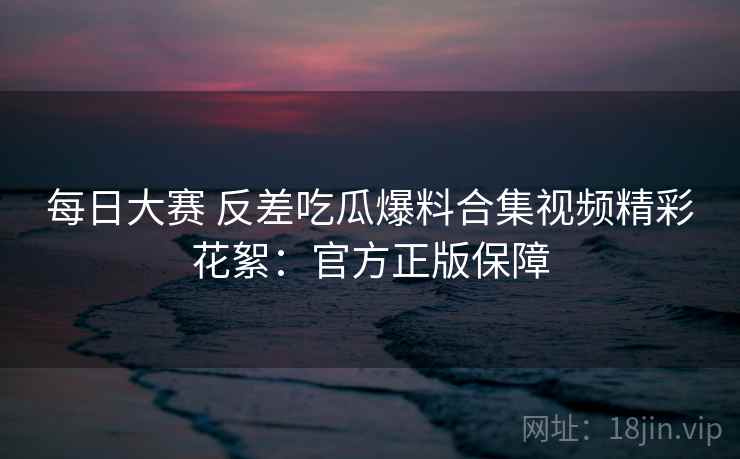 每日大赛 反差吃瓜爆料合集视频精彩花絮:官方正版保障 每日大赛 反差吃瓜爆料合集视频精彩花絮:官方正版保障
