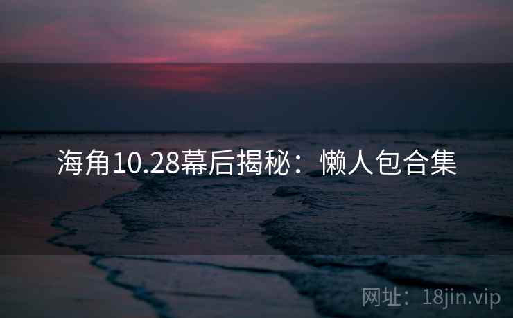 海角10.28幕后揭秘：懒人包合集