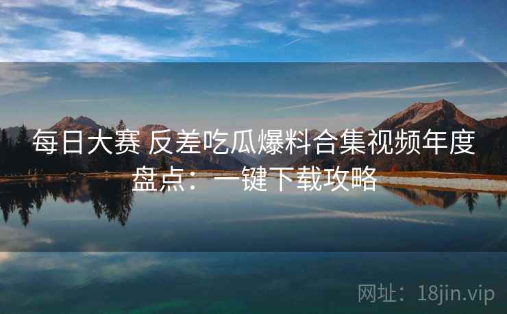 每日大赛 反差吃瓜爆料合集视频年度盘点:一键下载攻略 每日大赛 反差吃瓜爆料合集视频年度盘点:一键下载攻略