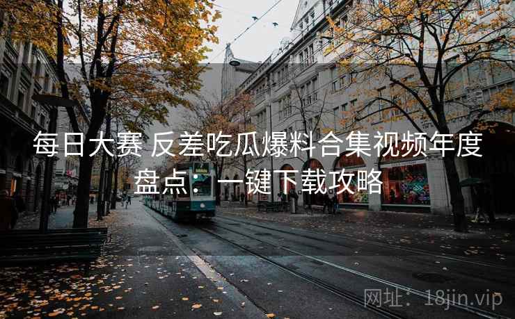 每日大赛 反差吃瓜爆料合集视频年度盘点:一键下载攻略 每日大赛 反差吃瓜爆料合集视频年度盘点:一键下载攻略