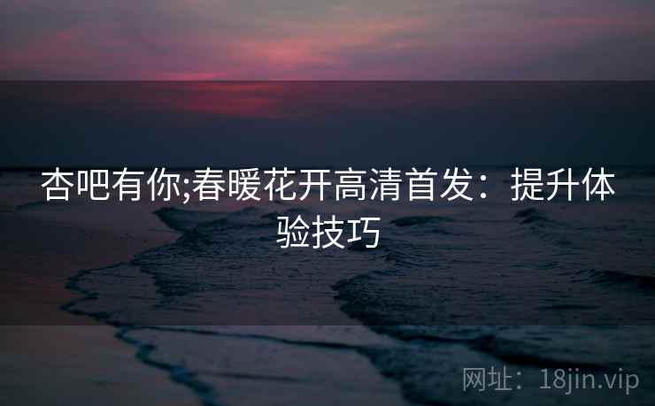 杏吧有你;春暖花开高清首发：提升体验技巧
