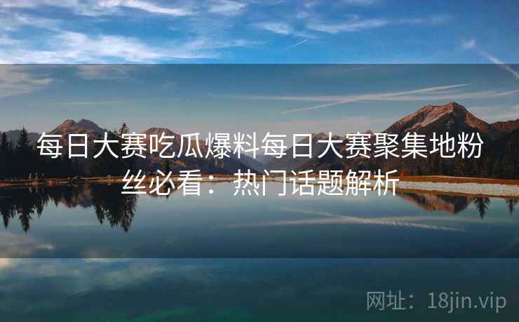 每日大赛吃瓜爆料每日大赛聚集地粉丝必看:热门话题解析 每日大赛吃瓜爆料每日大赛聚集地粉丝必看:热门话题解析