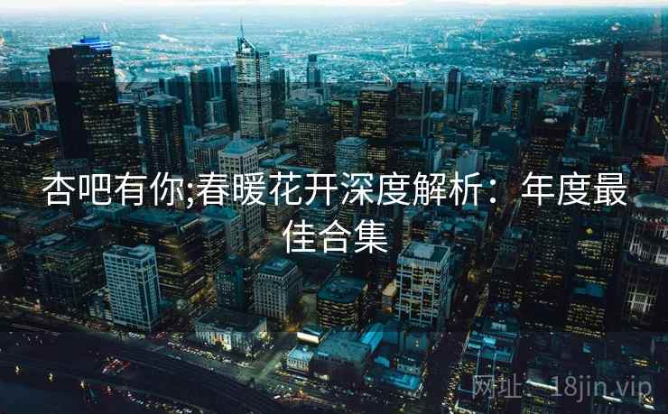 杏吧有你;春暖花开深度解析：年度最佳合集