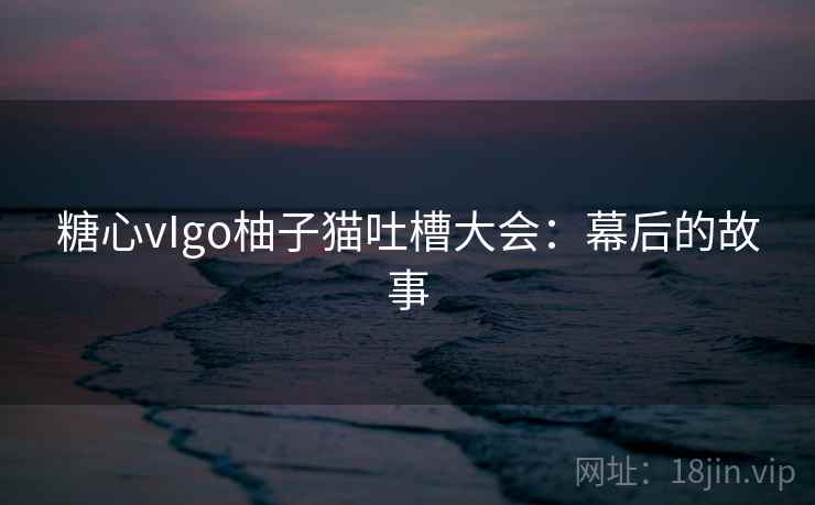 糖心vIgo柚子猫吐槽大会：幕后的故事
