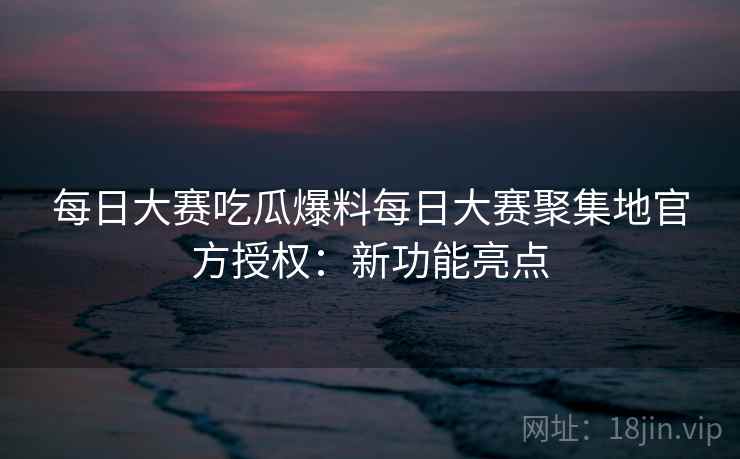 每日大赛吃瓜爆料每日大赛聚集地官方授权:新功能亮点 每日大赛吃瓜爆料每日大赛聚集地官方授权:新功能亮点