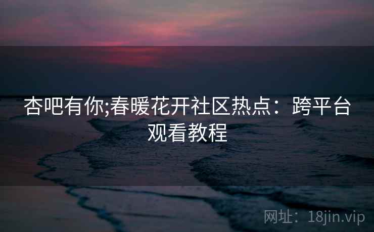 杏吧有你;春暖花开社区热点：跨平台观看教程