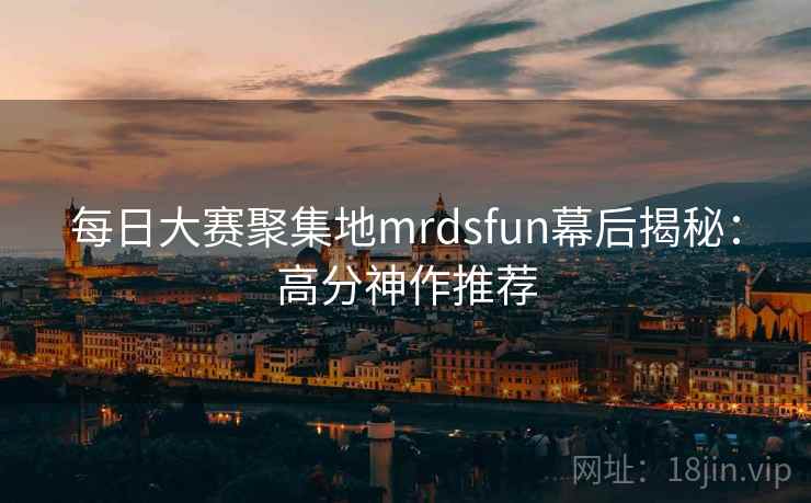 每日大赛聚集地mrdsfun幕后揭秘:高分神作推荐 每日大赛聚集地mrdsfun幕后揭秘:高分神作推荐