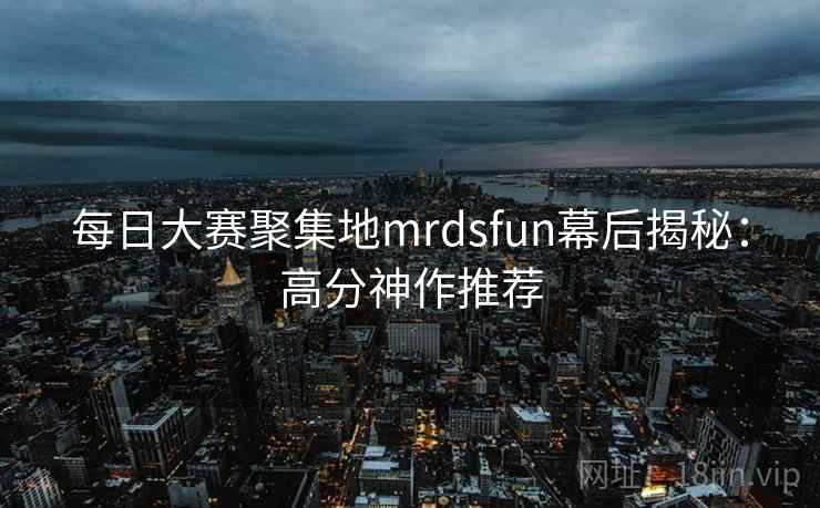每日大赛聚集地mrdsfun幕后揭秘:高分神作推荐 每日大赛聚集地mrdsfun幕后揭秘:高分神作推荐