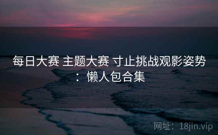每日大赛 主题大赛 寸止挑战观影姿势:懒人包合集 每日大赛 主题大赛 寸止挑战观影姿势:懒人包合集