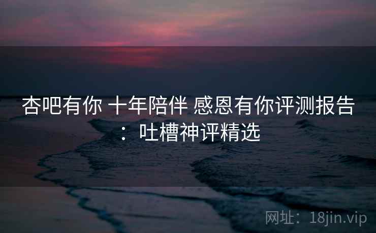 杏吧有你 十年陪伴 感恩有你评测报告:吐槽神评精选 杏吧有你 十年陪伴 感恩有你评测报告:吐槽神评精选