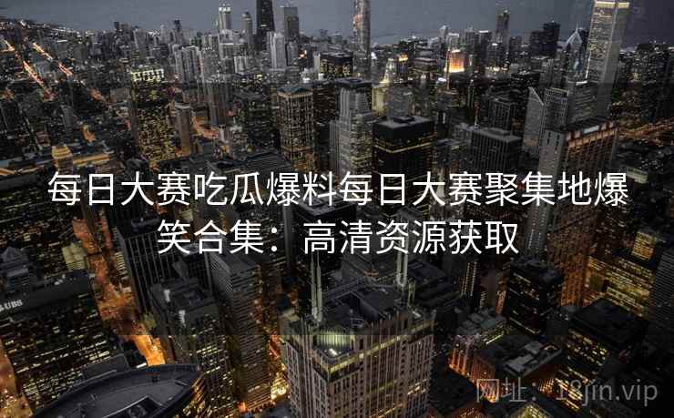 每日大赛吃瓜爆料每日大赛聚集地爆笑合集:高清资源获取 每日大赛吃瓜爆料每日大赛聚集地爆笑合集:高清资源获取
