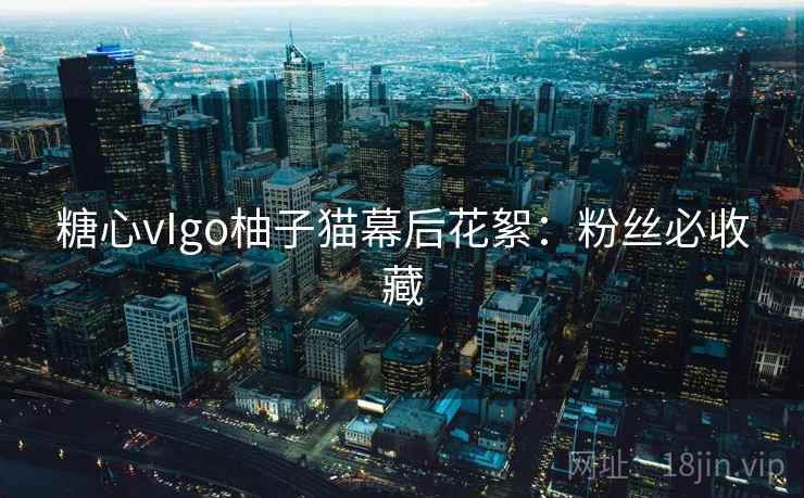 糖心vIgo柚子猫幕后花絮：粉丝必收藏