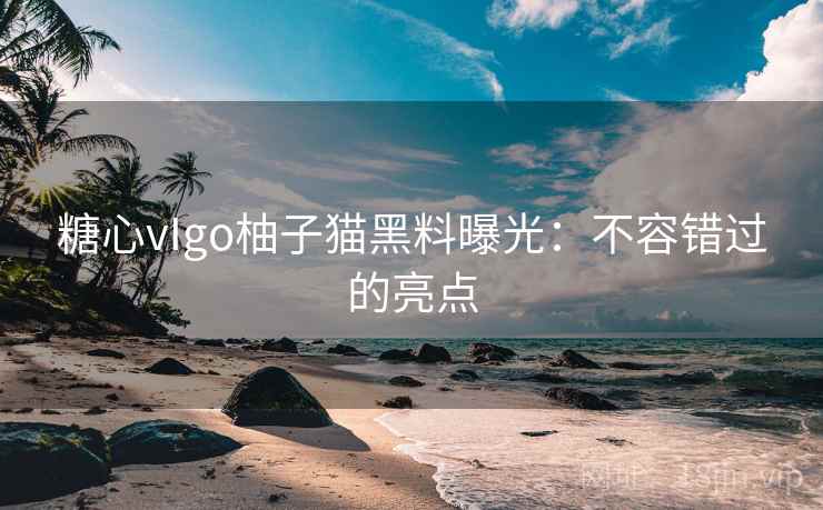 糖心vIgo柚子猫黑料曝光:不容错过的亮点 糖心vIgo柚子猫黑料曝光:不容错过的亮点